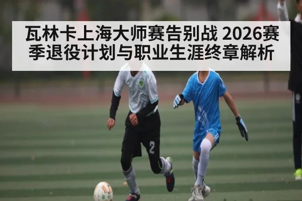 瓦林卡上海大师赛告别战 2026赛季退役计划与职业生涯终章解析