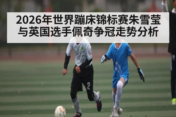 2026年世界蹦床锦标赛朱雪莹与英国选手佩奇争冠走势分析