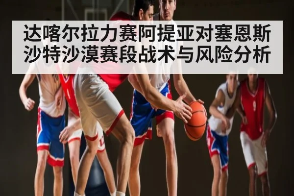 达喀尔拉力赛阿提亚对塞恩斯沙特沙漠赛段战术与风险分析